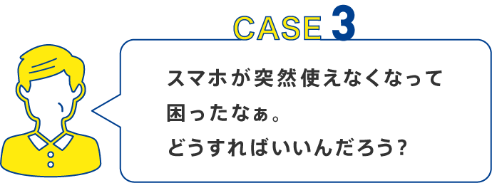CASE3 スマホが突然使えなくなって困ったなぁ。どうすればいいんだろう？