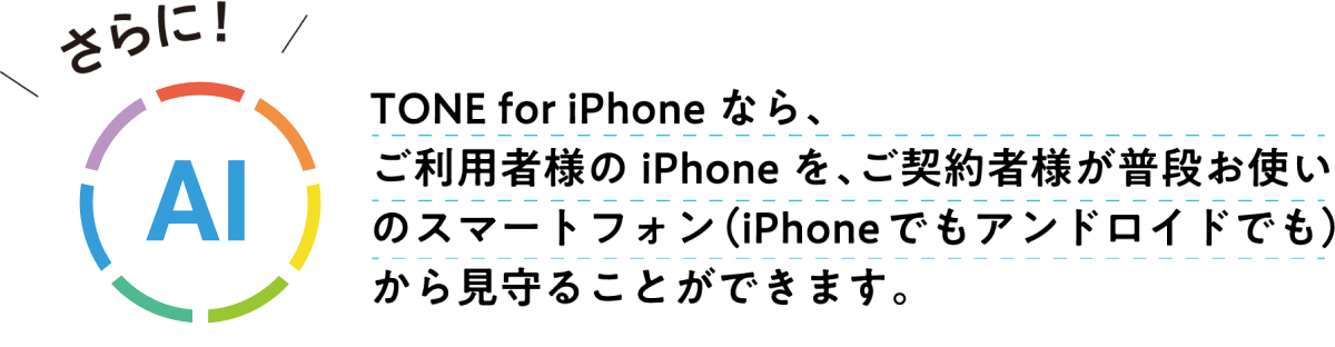 TONE for iPhoneなら、ご利用者様のiPhoneを、ご契約者様が普段お使いのスマートフォン（iPhoneでもアンドロイドでも）から見守ることができます。 