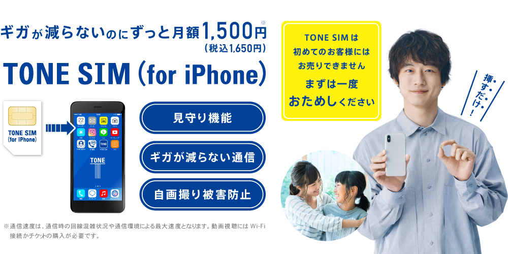 ギガが減らないのにずっと月額1,500円（税込1,650円）　TONE SIM （for iPhone） 見守り機能 ギガが減らない通信 自画撮り被害防止 挿すだけ！ TONE SIMは初めてのお客様にはお売りできません まずは一度おためしください
