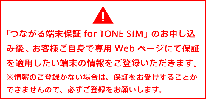 「つながる端末保証 for TONE SIM」のお申し込み後、お客様ご自身で専用Webページにて保証を適用したい端末の情報をご登録いただきます。