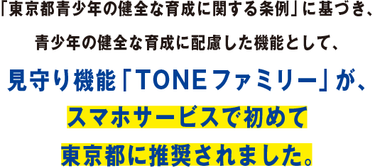 「東京都青少年の健全な育成に関する条例」に基づき、青少年の健全な育成に配慮した機能として、見守り機能「TONEファミリー」が、スマホサービスで初めて東京都に推奨されまた。