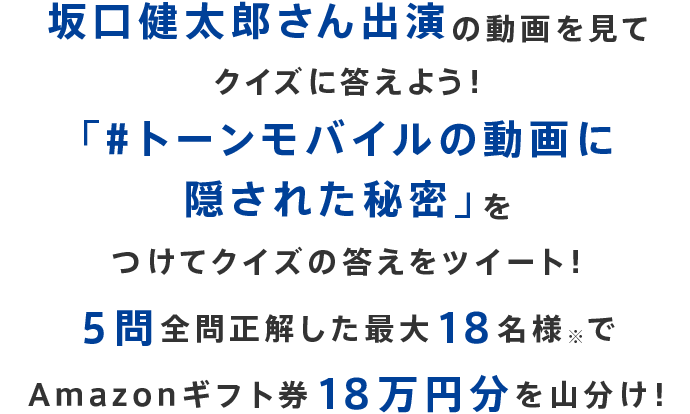 坂口健太郎さん出演の動画を見てクイズに答えよう！「#トーンモバイルの動画に隠された秘密」をつけてクイズの答えをツイート！５問全問正解した最大18名様※でAmazonギフト券18万円分を山分け！