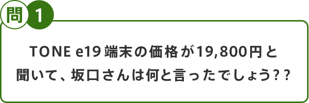 問1 TONE e19端末の価格が19,800円と聞いて、坂口さんは何と言ったでしょう？？