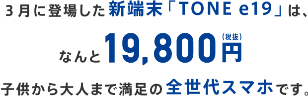 3月に登場した新端末「TONEe19」は、なんと19,800円子供から大人まで満足の全世代スマホです。