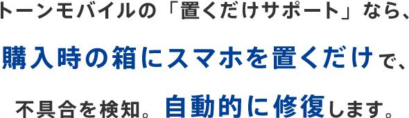 トーンモバイルの「置くだけサポート」なら、購入時の箱にスマホを置くだけで、不具合を検知。自動的に修復します。
