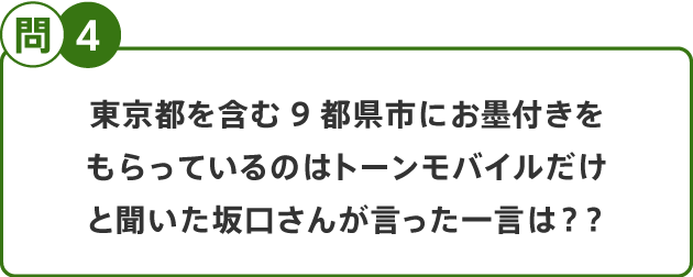 問4 東京都を含む9都県市にお墨付きをもらっているのはトーンモバイルだけと聞いた坂口さんが言った一言は？？