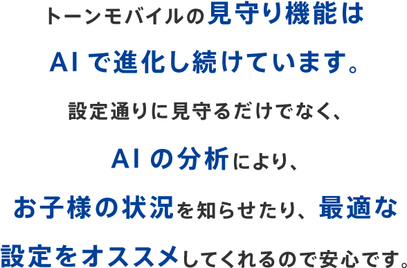 トーンモバイルの見守り機能はAIで進化し続けています。設定通りに見守るだけでなく、AIの分析により、お子様の状況を知らせたり、最適な設定をオススメしてくれるので安心です。