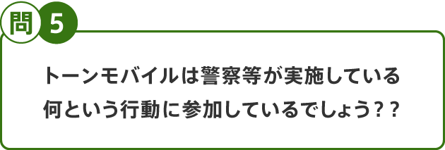 問5 トーンモバイルは警察等が実施している何という行動に参加しているでしょう？