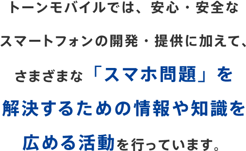 トーンモバイルでは、安心・安全なスマートフォンの開発・提供に加えて、さまざまな「スマホ問題」を解決するための情報や知識を広める活動を行っています。
