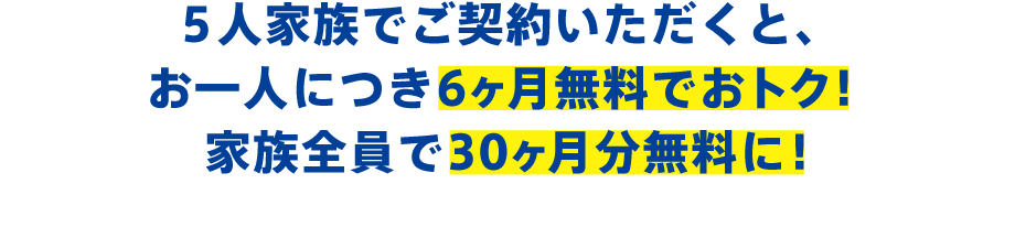 5人家族でご契約いただくと、お一人につき6ヶ月無料でおトク!家族全員で30ヶ月無料もおトクに!