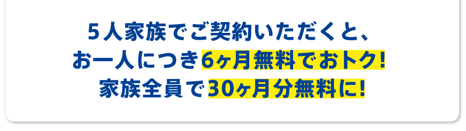 5人家族でご契約いただくと、お一人につき6ヶ月無料でおトク!家族全員で30ヶ月無料もおトクに!
