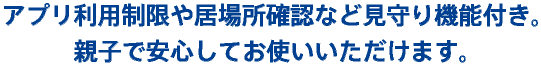 アプリ利用制限や居場所確認など見守り機能付き。親子で安心してお使いいただけます。