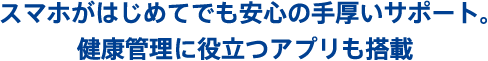 スマホがはじめてでも安心の手厚いサポート。 健康管理に役立つアプリも搭載