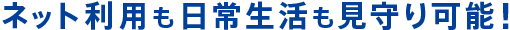 ネット利用も日常生活も見守り可能！