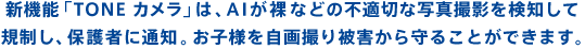 新機能「TONE カメラ」は、AI が裸などの不適切な写真撮影を検知して規制し、保護者に通知。お子様を自画撮り被害から守ることができます。