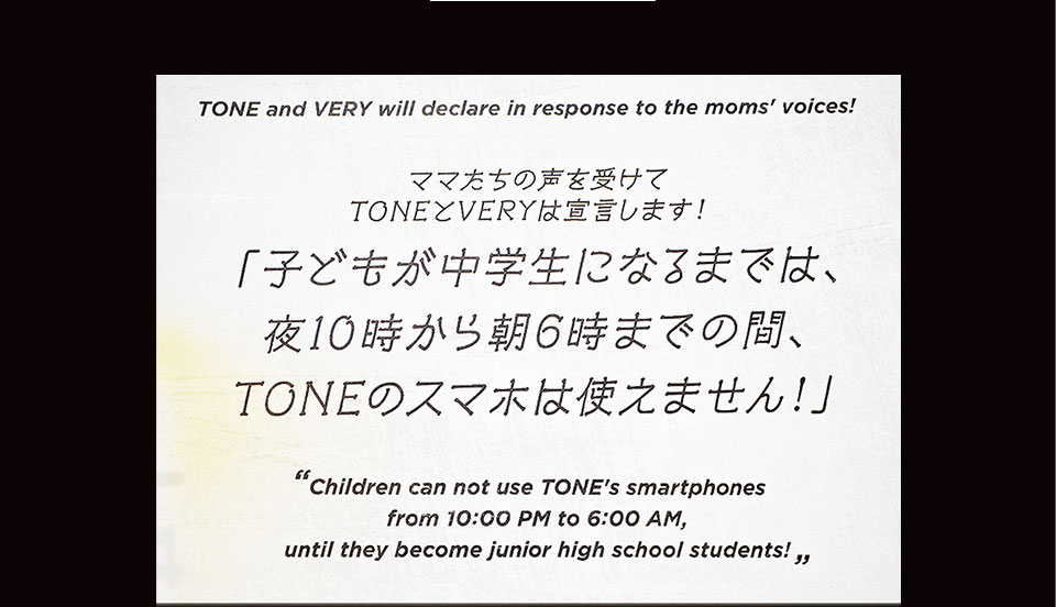 ママたちの声を受けてTONEとVERYは宣言します！ 「子どもが中学生になるまでは、夜10時から朝6時までの間、TONEのスマホは使えません！」