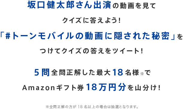坂口健太郎さん出演の動画を見てクイズに答えよう！「#トーンモバイルの動画に隠された秘密」をつけてクイズの答えをツイート！５問全問正解した最大18名様※でAmazonギフト券18万円分を山分け！※全問正解の方が18名以上の場合は抽選となります。