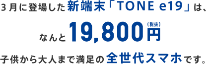 3月に登場した新端末「TONEe19」は、なんと19,800円子供から大人まで満足の全世代スマホです。