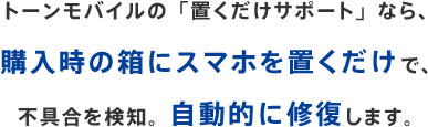 トーンモバイルの「置くだけサポート」なら、購入時の箱にスマホを置くだけで、不具合を検知。自動的に修復します。