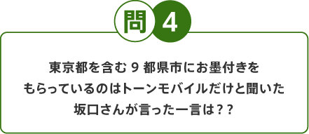 問4 東京都を含む9都県市にお墨付きをもらっているのはトーンモバイルだけと聞いた坂口さんが言った一言は？？