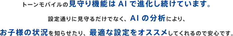 トーンモバイルの見守り機能はAIで進化し続けています。設定通りに見守るだけでなく、AIの分析により、お子様の状況を知らせたり、最適な設定をオススメしてくれるので安心です。
