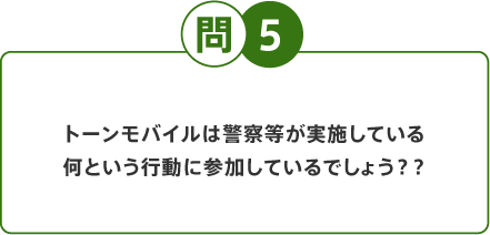 問5 トーンモバイルは警察等が実施している何という行動に参加しているでしょう？