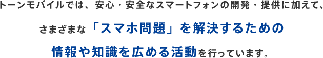 トーンモバイルでは、安心・安全なスマートフォンの開発・提供に加えて、さまざまな「スマホ問題」を解決するための情報や知識を広める活動を行っています。